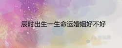辰時出生一生命運婚姻好不好